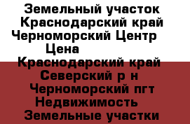 Земельный участок.Краснодарский край.Черноморский.Центр. › Цена ­ 850 000 - Краснодарский край, Северский р-н, Черноморский пгт Недвижимость » Земельные участки продажа   